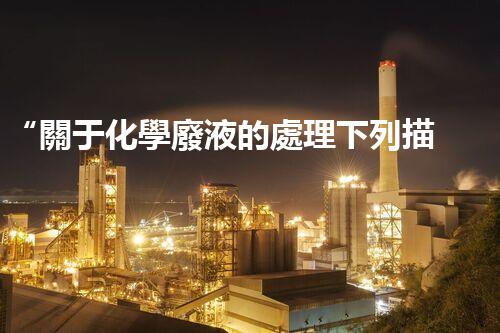 “關于化學廢液的處理下列描述正確的是——環(huán)保新篇章，清潔生產(chǎn)新標桿”